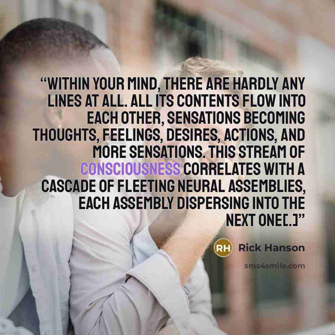 “Within your mind, there are hardly any lines at all. All its contents flow into each other, sensations becoming thoughts, feelings, desires, actions, and more sensations. This stream of consciousness correlates with a cascade of fleeting neural assemblies, each assembly dispersing into the next…” quote by Rick Hanson