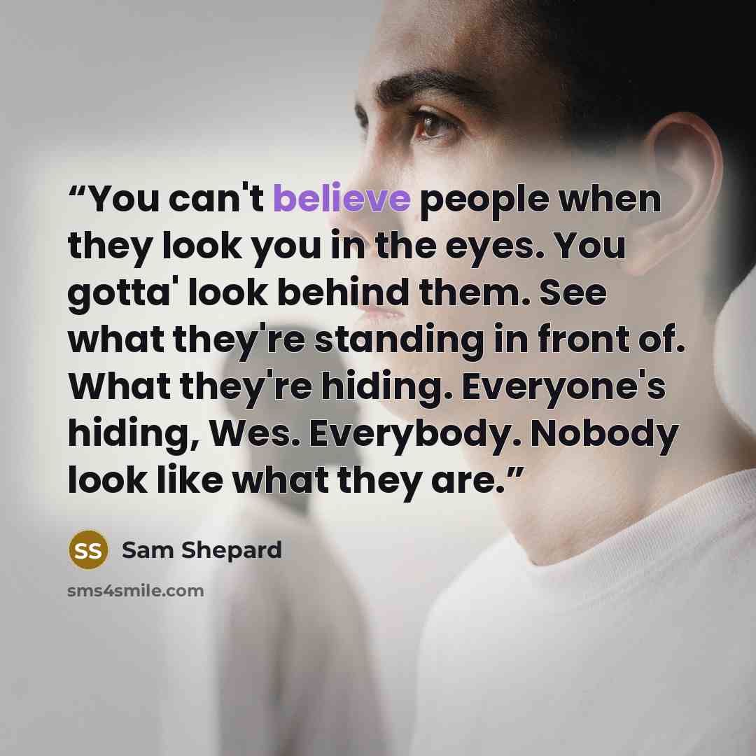 “You can't believe people when they look you in the eyes. You gotta' look behind them. See what they're standing in front of. What they're hiding. Everyone's hiding, Wes. Everybody. Nobody look like what they are.” quote by Sam Shepard
