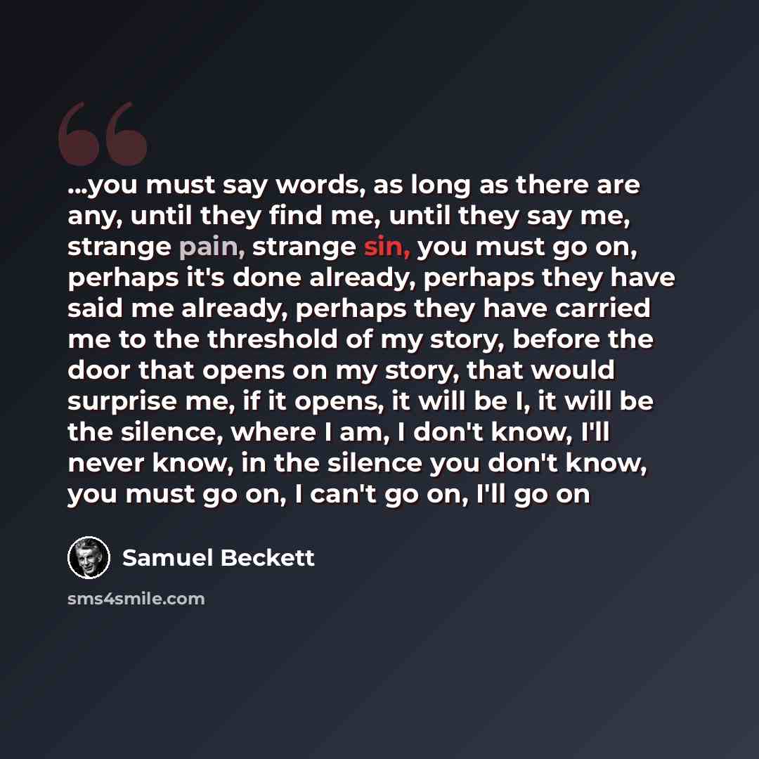 “...you must say words, as long as there are any, until they find me, until they say me, strange pain, strange sin, you must go on, perhaps it's done already, perhaps they have said me already, perhaps they have carried me to the threshold of my story, before the door that opens on my story, that…” quote by Samuel Beckett
