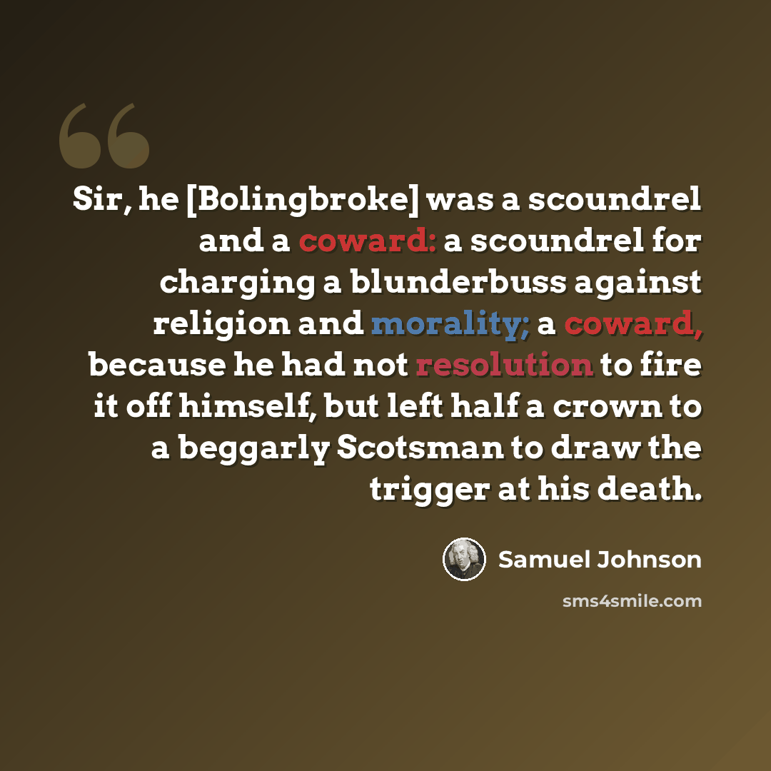 “Sir, he [Bolingbroke] was a scoundrel and a coward: a scoundrel for charging a blunderbuss against religion and morality; a coward, because he had not resolution to fire it off himself, but left half a crown to a beggarly Scotsman to draw the trigger at his death.” quote by Samuel Johnson