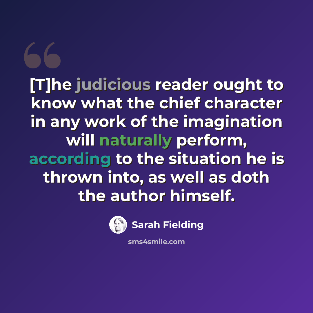 “[T]he judicious reader ought to know what the chief character in any work of the imagination will naturally perform, according to the situation he is thrown into, as well as doth the author himself.” quote by Sarah Fielding