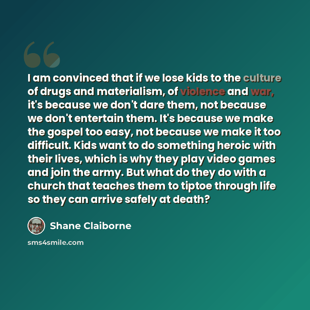 “I am convinced that if we lose kids to the culture of drugs and materialism, of violence and war, it's because we don't dare them, not because we don't entertain them. It's because we make the gospel too easy, not because we make it too difficult. Kids want to do something heroic with their lives…” quote by Shane Claiborne