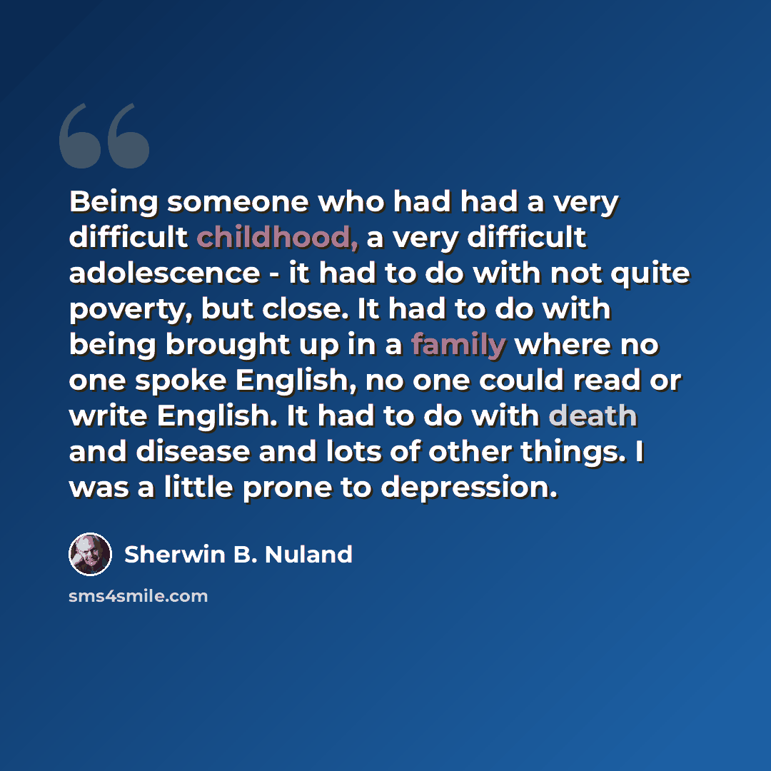 “Being someone who had had a very difficult childhood, a very difficult adolescence - it had to do with not quite poverty, but close. It had to do with being brought up in a family where no one spoke English, no one could read or write English. It had to do with death and disease and lots of other…” quote by Sherwin B. Nuland