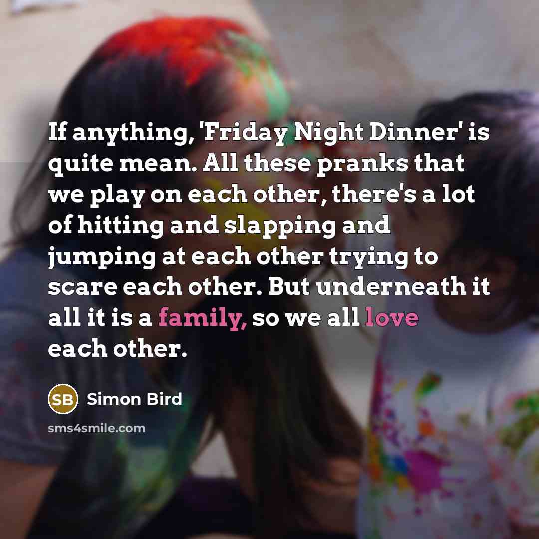 “If anything, 'Friday Night Dinner' is quite mean. All these pranks that we play on each other, there's a lot of hitting and slapping and jumping at each other trying to scare each other. But underneath it all it is a family, so we all love each other.” quote by Simon Bird