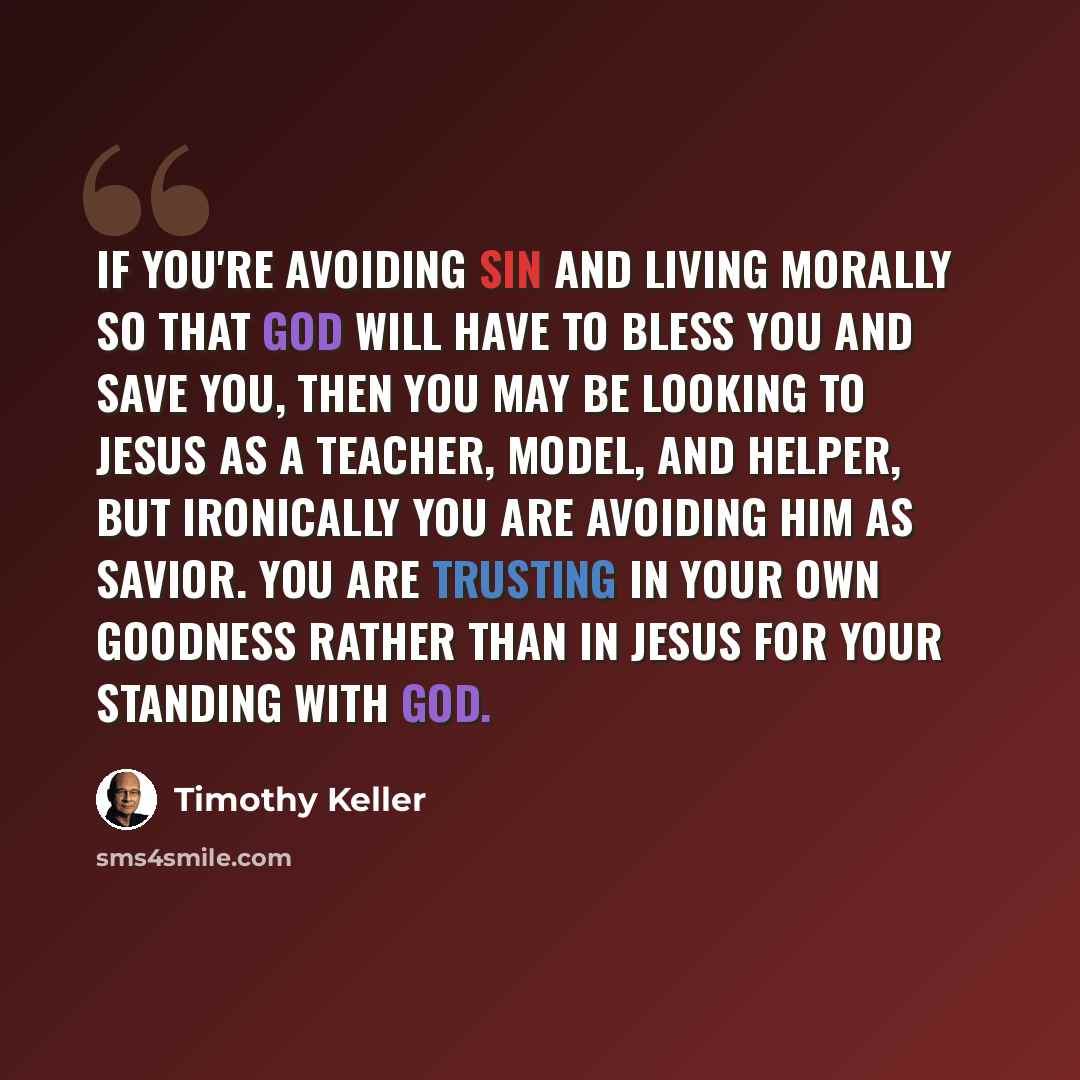 “If you're avoiding sin and living morally so that God will have to bless you and save you, then you may be looking to Jesus as a teacher, model, and helper, but ironically you are avoiding him as Savior. You are trusting in your own goodness rather than in Jesus for your standing with God.” quote by Timothy Keller