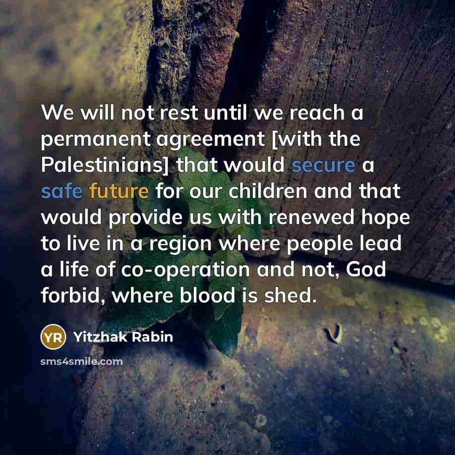 “We will not rest until we reach a permanent agreement [with the Palestinians] that would secure a safe future for our children and that would provide us with renewed hope to live in a region where people lead a life of co-operation and not, God forbid, where blood is shed.” quote by Yitzhak Rabin
