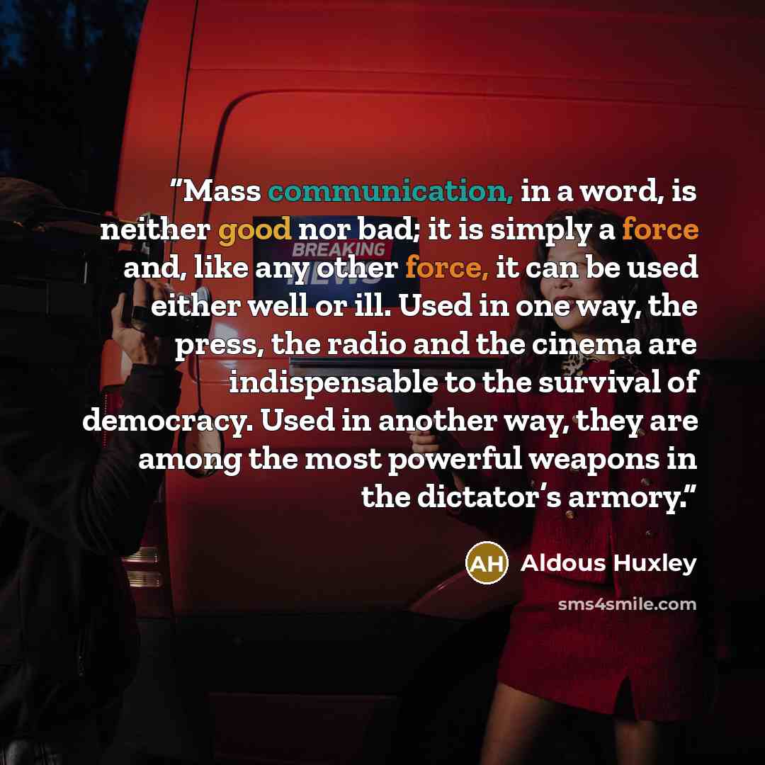 “Mass communication, in a word, is neither good nor bad; it is simply a force and, like any other force, it can be used either well or ill. Used in one way, the press, the radio and the cinema are indispensable to the survival of democracy. Used in another way, they are among the most powerful…” quote by Aldous Huxley