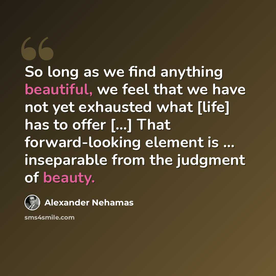 “So long as we find anything beautiful, we feel that we have not yet exhausted what [life] has to offer […] That forward-looking element is … inseparable from the judgment of beauty.” quote by Alexander Nehamas