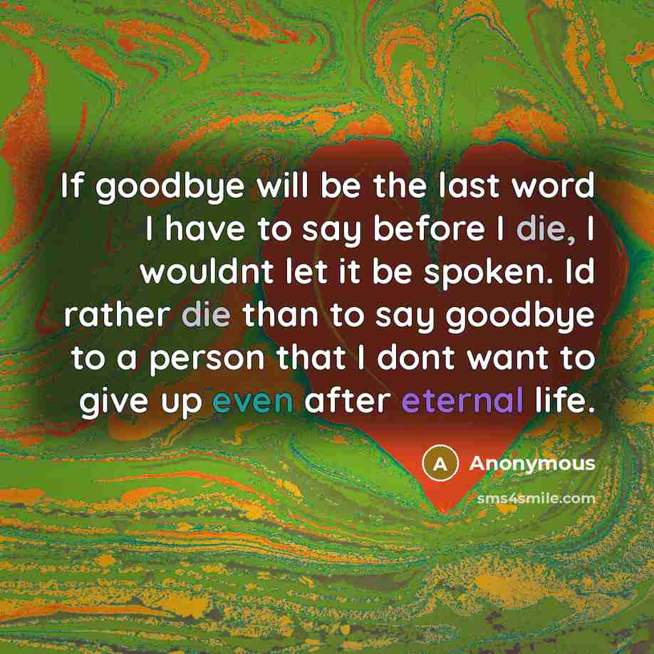 “If goodbye will be the last word I have to say before I die, I wouldnt let it be spoken. Id rather die than to say goodbye to a person that I dont want to give up even after eternal life.” quote by Anonymous
