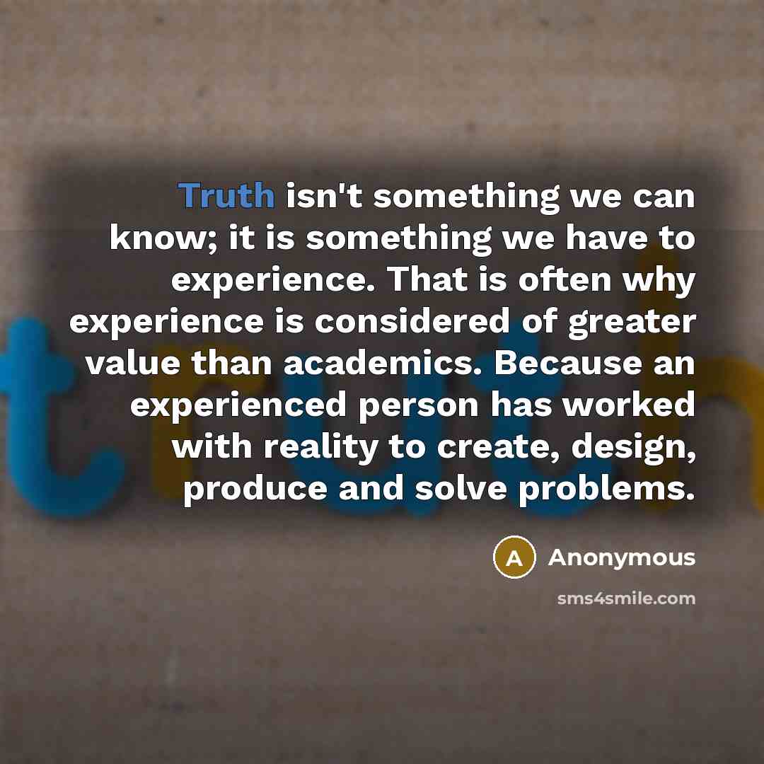 “Truth isn't something we can know; it is something we have to experience. That is often why experience is considered of greater value than academics. Because an experienced person has worked with reality to create, design, produce and solve problems.” quote by Anonymous