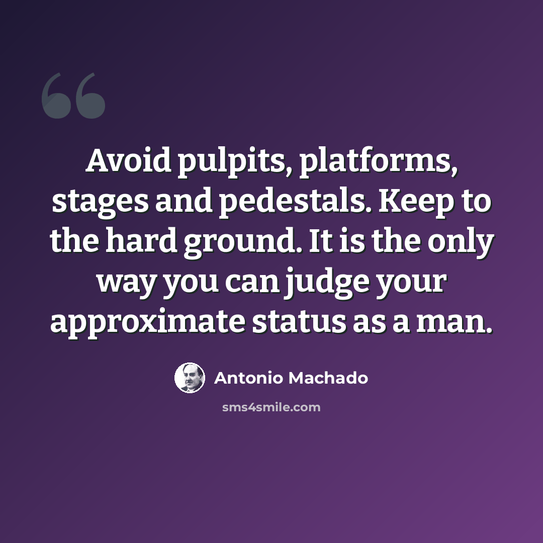 “Avoid pulpits, platforms, stages and pedestals. Keep to the hard ground. It is the only way you can judge your approximate status as a man.” quote by Antonio Machado