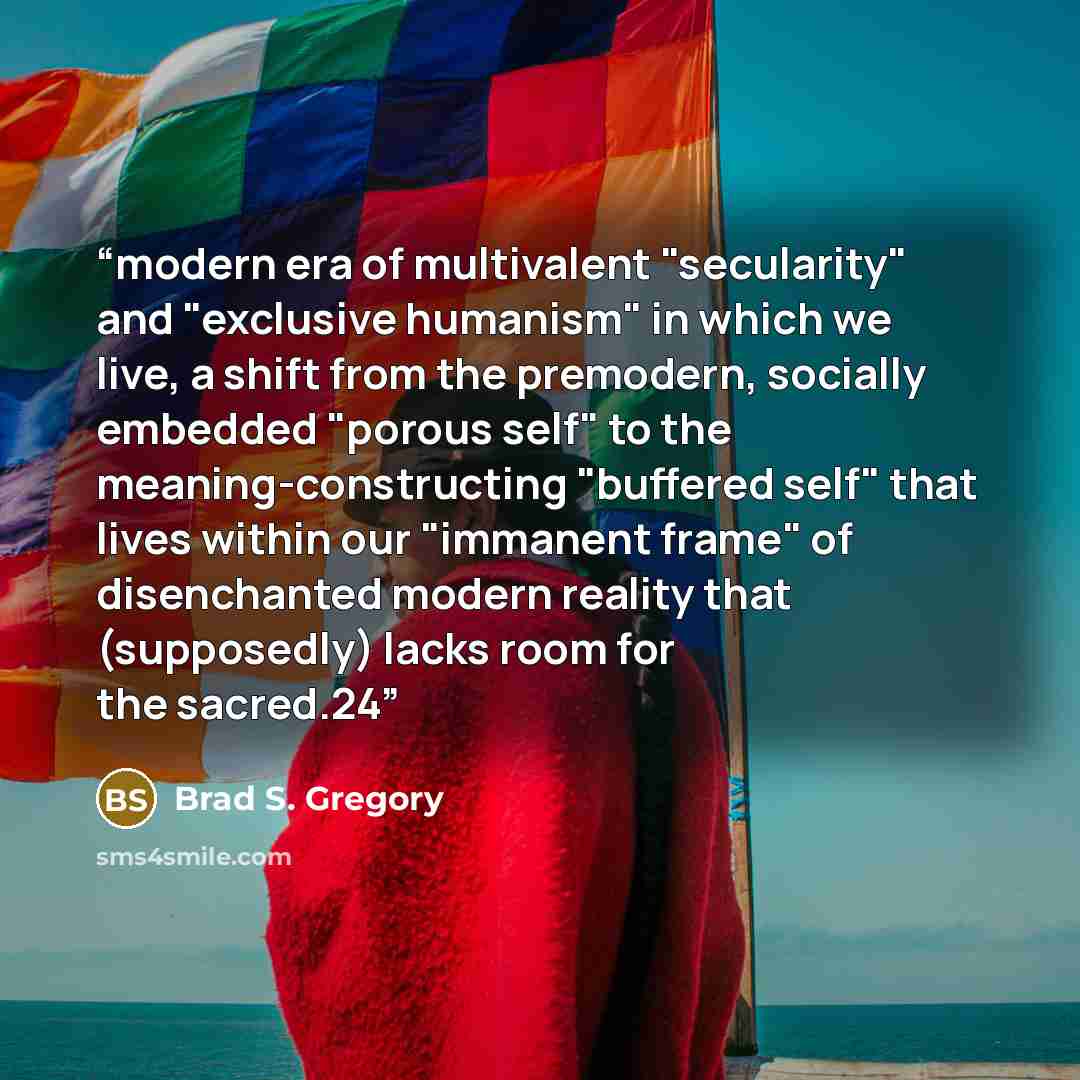 “modern era of multivalent "secularity" and "exclusive humanism" in which we live, a shift from the premodern, socially embedded "porous self" to the meaning-constructing "buffered self" that lives within our "immanent frame" of disenchanted modern reality that (supposedly) lacks room for the…” quote by Brad S. Gregory