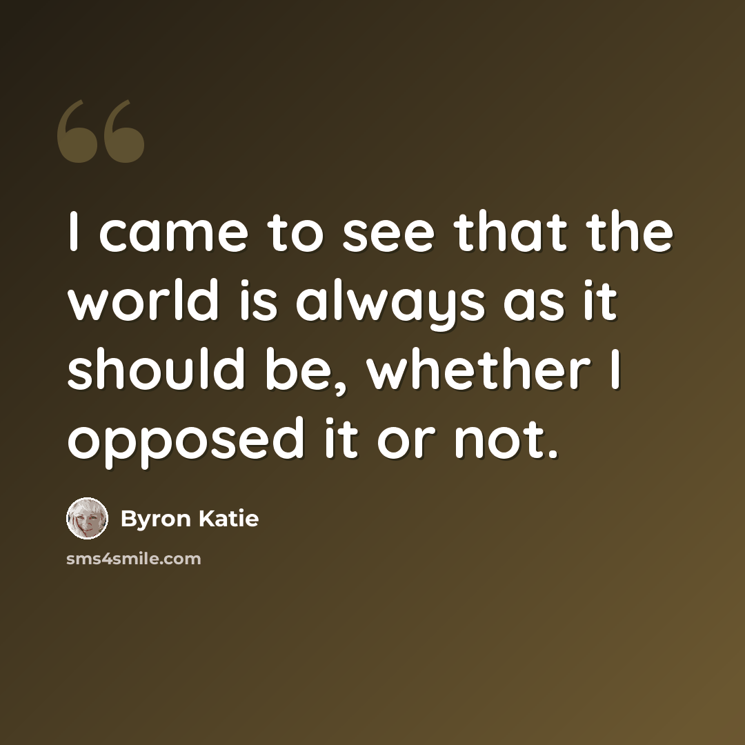 “I came to see that the world is always as it should be, whether I opposed it or not.” quote by Byron Katie