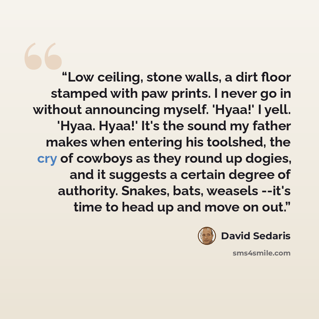 “Low ceiling, stone walls, a dirt floor stamped with paw prints. I never go in without announcing myself. 'Hyaa!' I yell. 'Hyaa. Hyaa!' It's the sound my father makes when entering his toolshed, the cry of cowboys as they round up dogies, and it suggests a certain degree of authority. Snakes, bats…” quote by David Sedaris