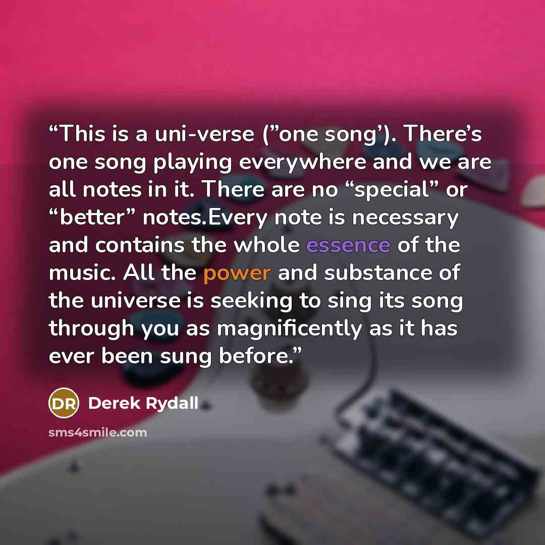 “This is a uni-verse (”one song’). There’s one song playing everywhere and we are all notes in it. There are no “special” or “better” notes.Every note is necessary and contains the whole essence of the music. All the power and substance of the universe is seeking to sing its song through you as…” quote by Derek Rydall