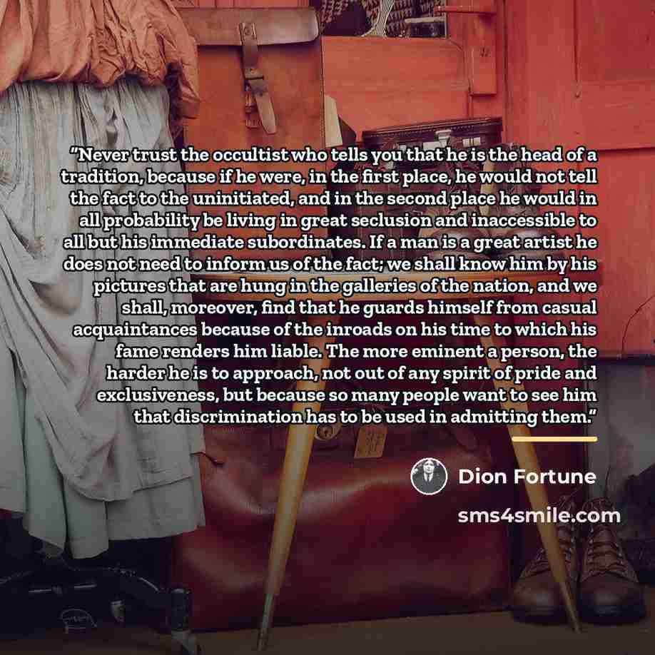 “Never trust the occultist who tells you that he is the head of a tradition, because if he were, in the first place, he would not tell the fact to the uninitiated, and in the second place he would in all probability be living in great seclusion and inaccessible to all but his immediate…” quote by Dion Fortune