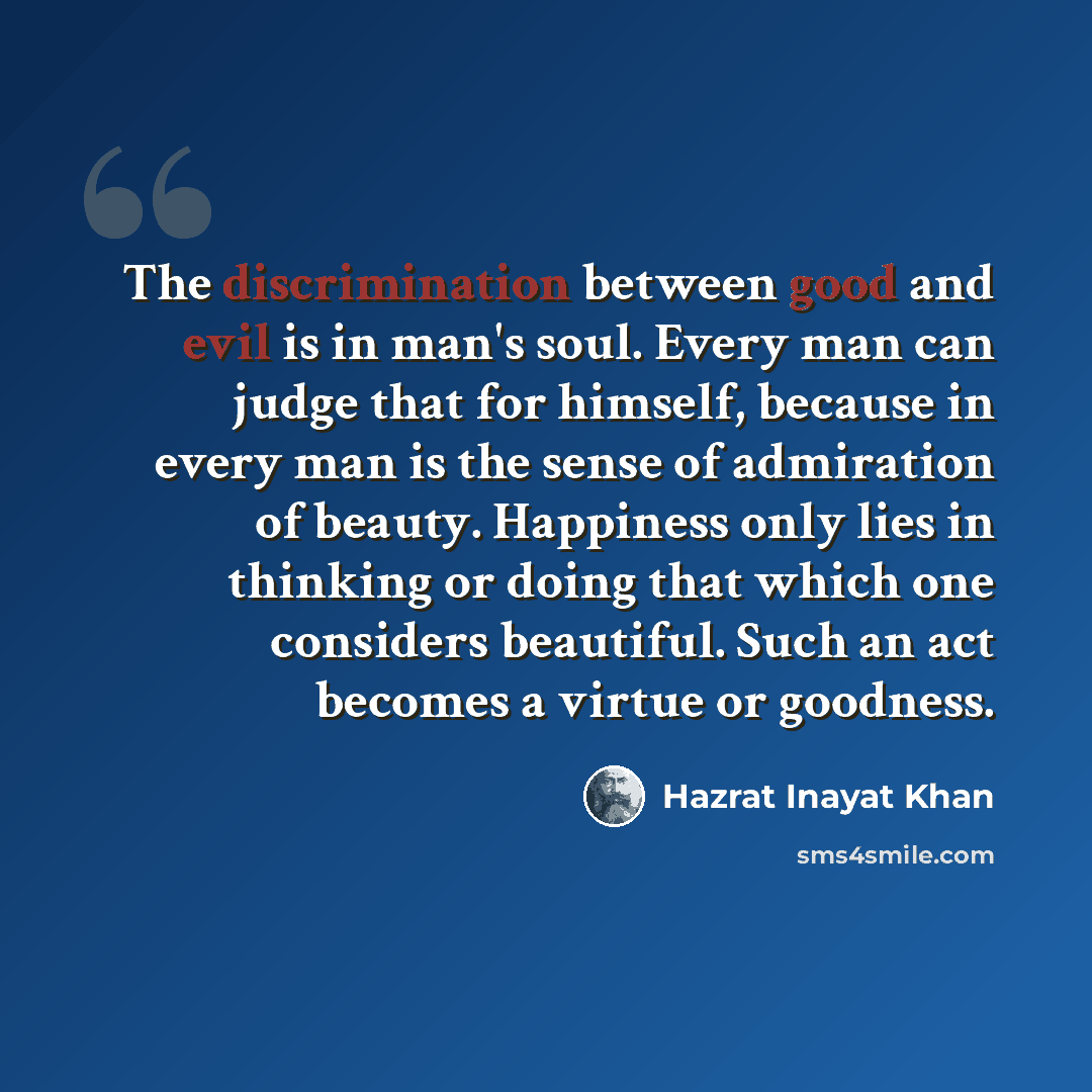“The discrimination between good and evil is in man's soul. Every man can judge that for himself, because in every man is the sense of admiration of beauty. Happiness only lies in thinking or doing that which one considers beautiful. Such an act becomes a virtue or goodness.” quote by Hazrat Inayat Khan