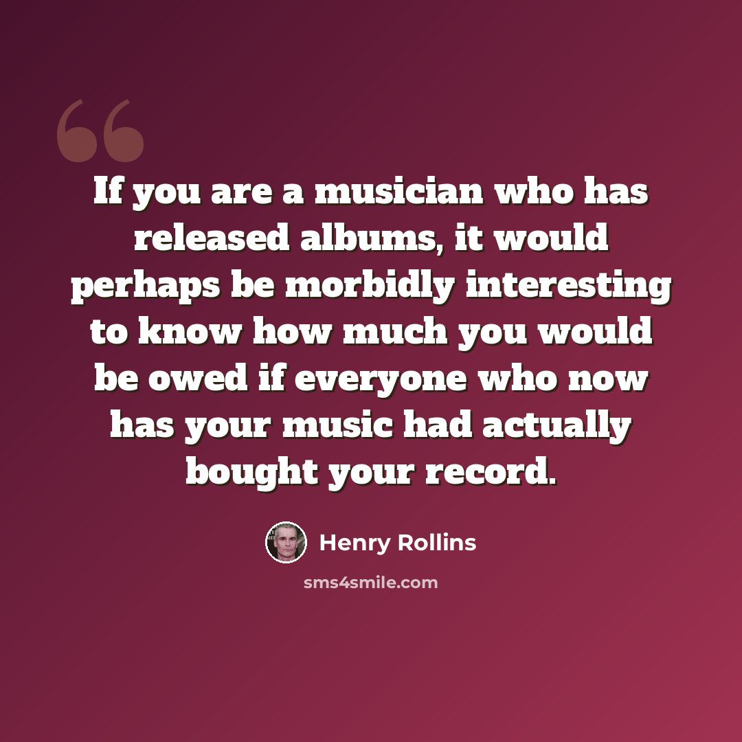 “If you are a musician who has released albums, it would perhaps be morbidly interesting to know how much you would be owed if everyone who now has your music had actually bought your record.” quote by Henry Rollins