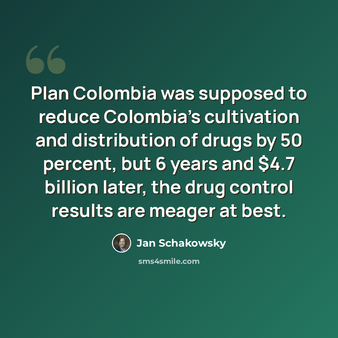 “Plan Colombia was supposed to reduce Colombia's cultivation and distribution of drugs by 50 percent, but 6 years and $4.7 billion later, the drug control results are meager at best.” quote by Jan Schakowsky