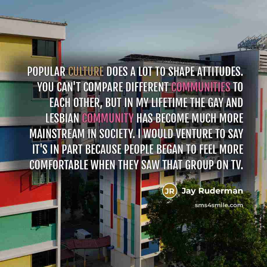 “Popular culture does a lot to shape attitudes. You can't compare different communities to each other, but in my lifetime the gay and lesbian community has become much more mainstream in society. I would venture to say it's in part because people began to feel more comfortable when they saw that…” quote by Jay Ruderman