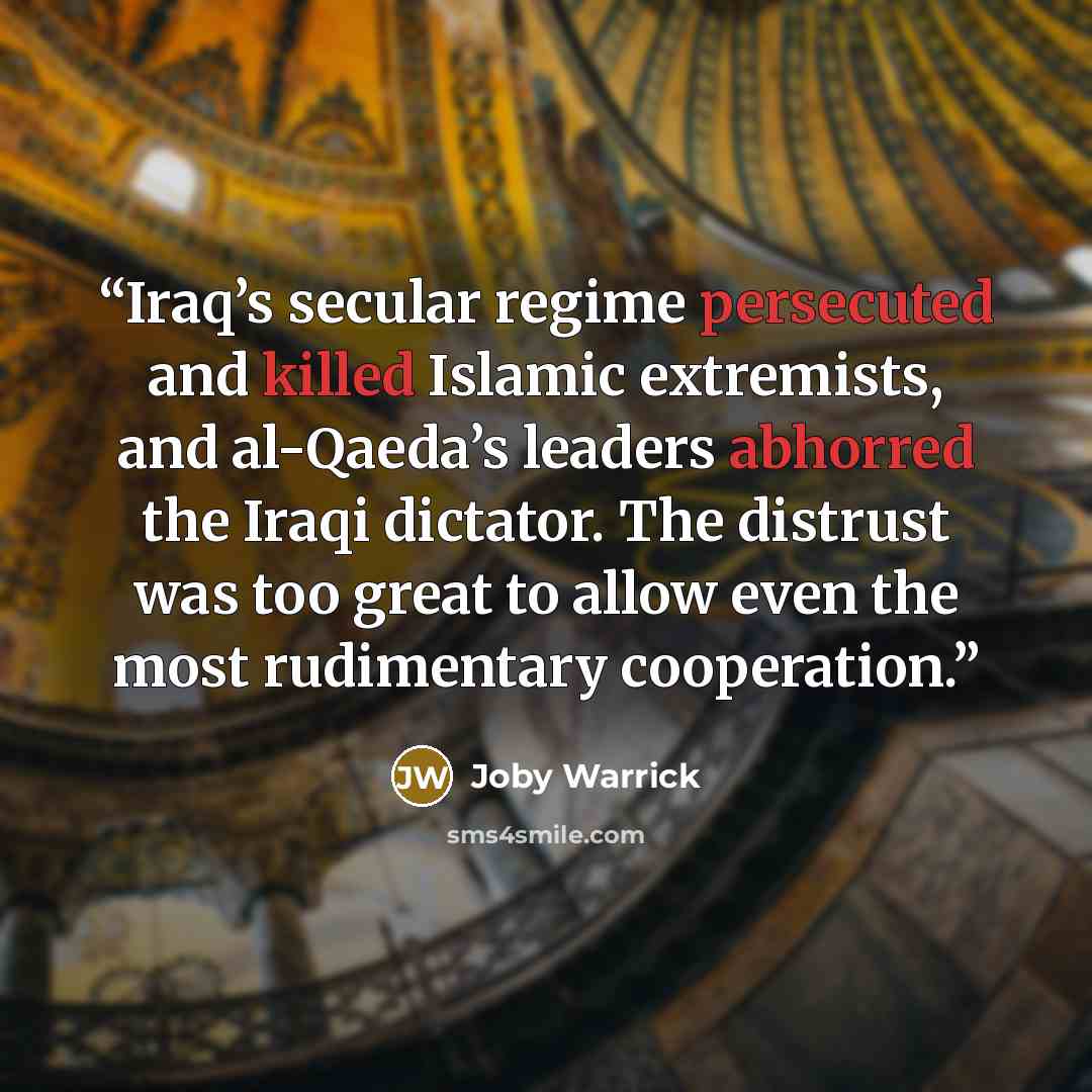 “Iraq’s secular regime persecuted and killed Islamic extremists, and al-Qaeda’s leaders abhorred the Iraqi dictator. The distrust was too great to allow even the most rudimentary cooperation.” quote by Joby Warrick