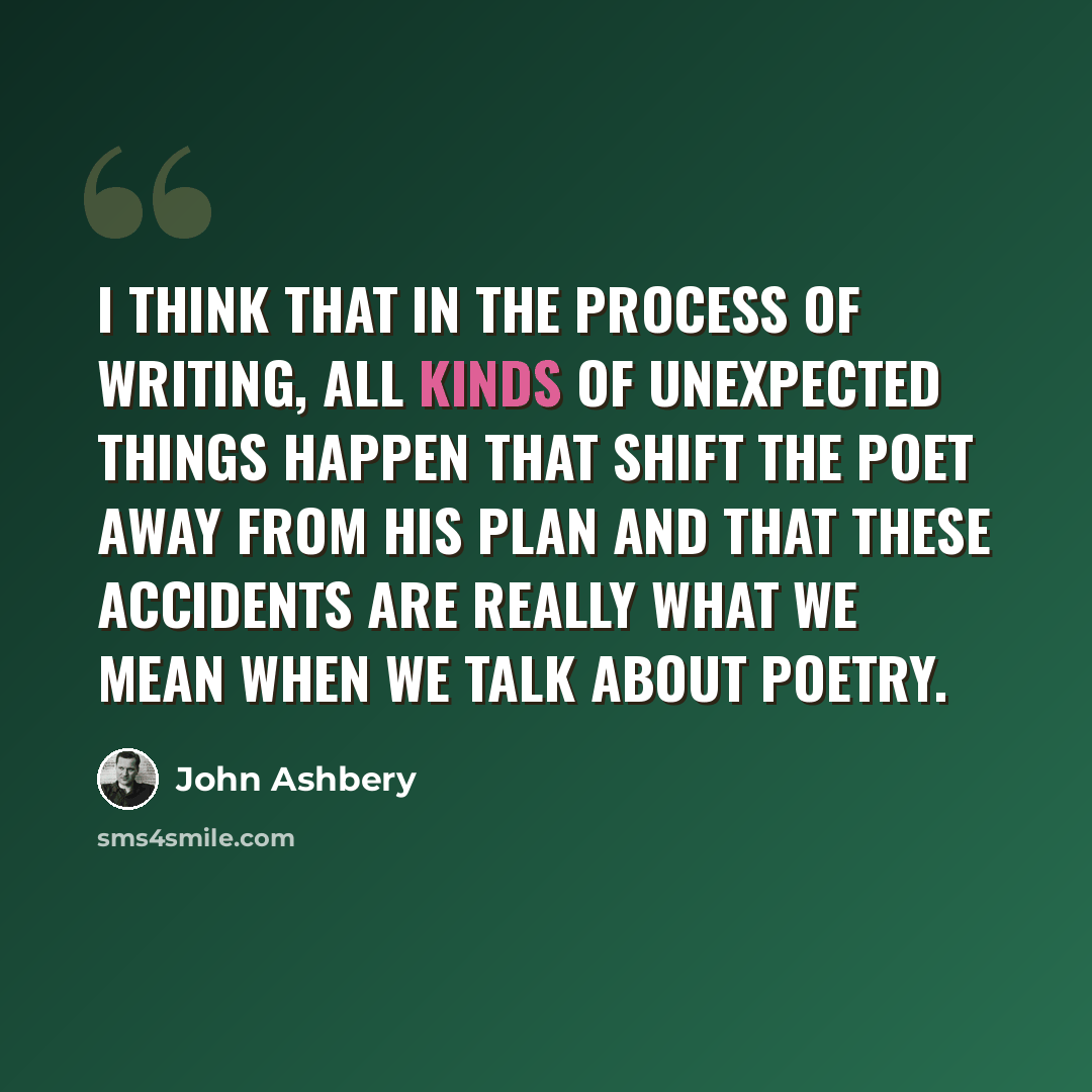 “I think that in the process of writing, all kinds of unexpected things happen that shift the poet away from his plan and that these accidents are really what we mean when we talk about poetry.” quote by John Ashbery