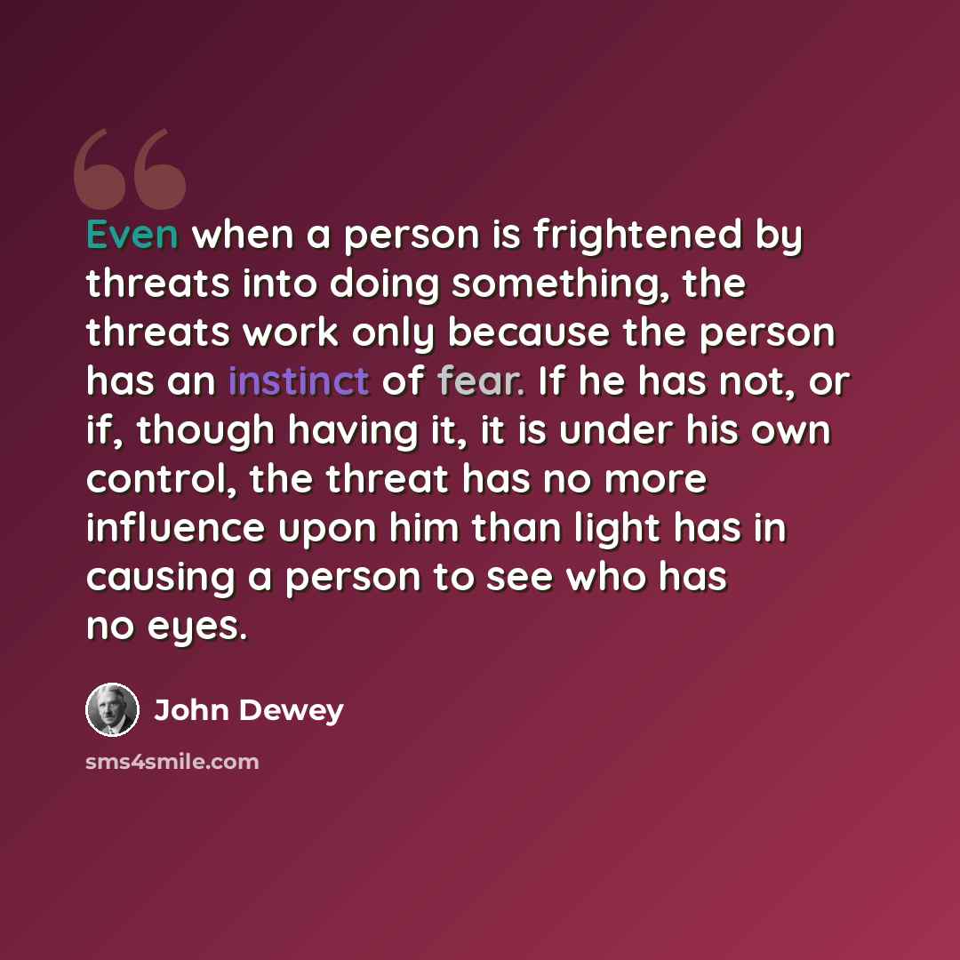 “Even when a person is frightened by threats into doing something, the threats work only because the person has an instinct of fear. If he has not, or if, though having it, it is under his own control, the threat has no more influence upon him than light has in causing a person to see who has no…” quote by John Dewey