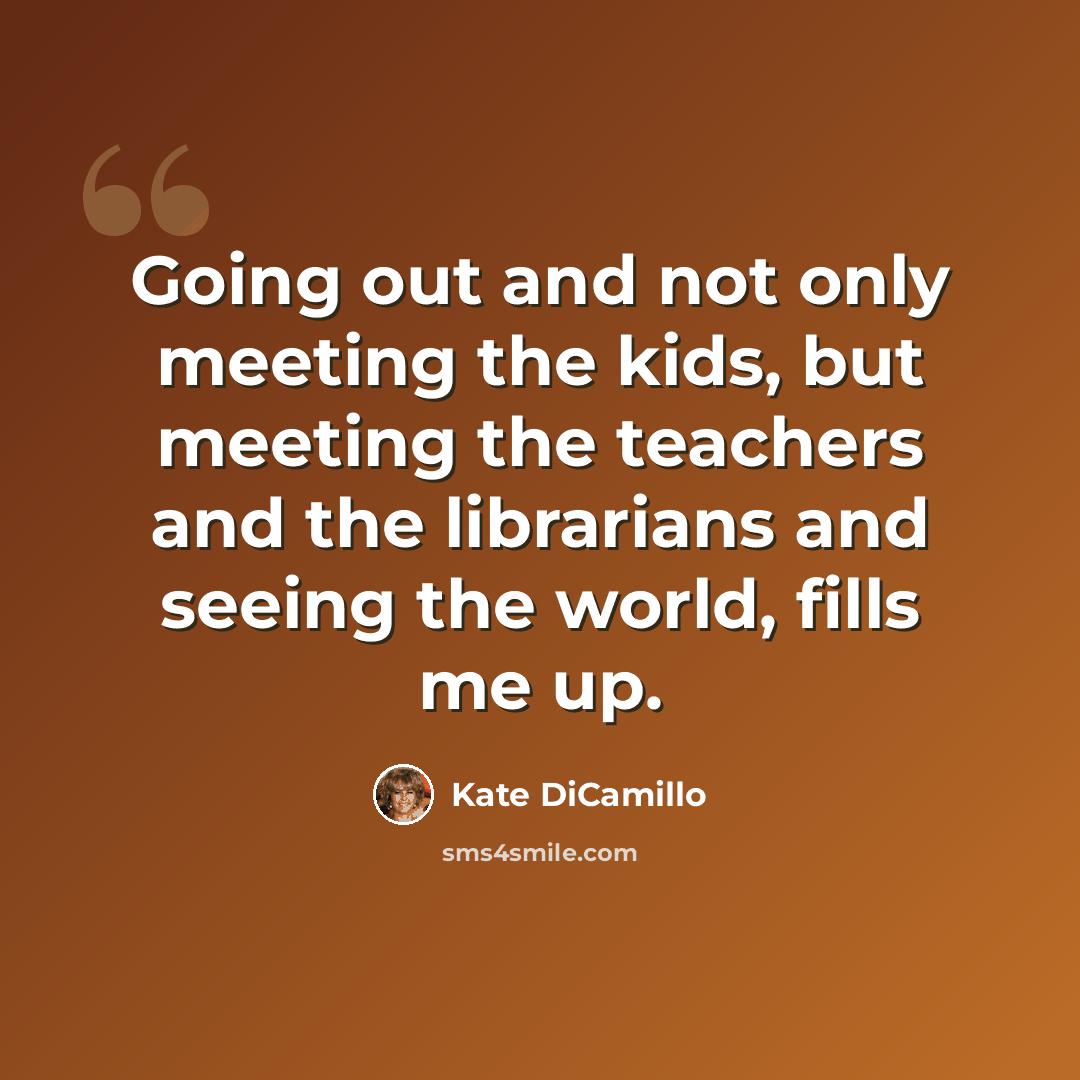“Going out and not only meeting the kids, but meeting the teachers and the librarians and seeing the world, fills me up.” quote by Kate DiCamillo