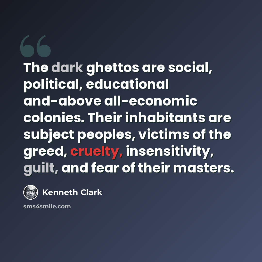 “The dark ghettos are social, political, educational and-above all-economic colonies. Their inhabitants are subject peoples, victims of the greed, cruelty, insensitivity, guilt, and fear of their masters.” quote by Kenneth Clark