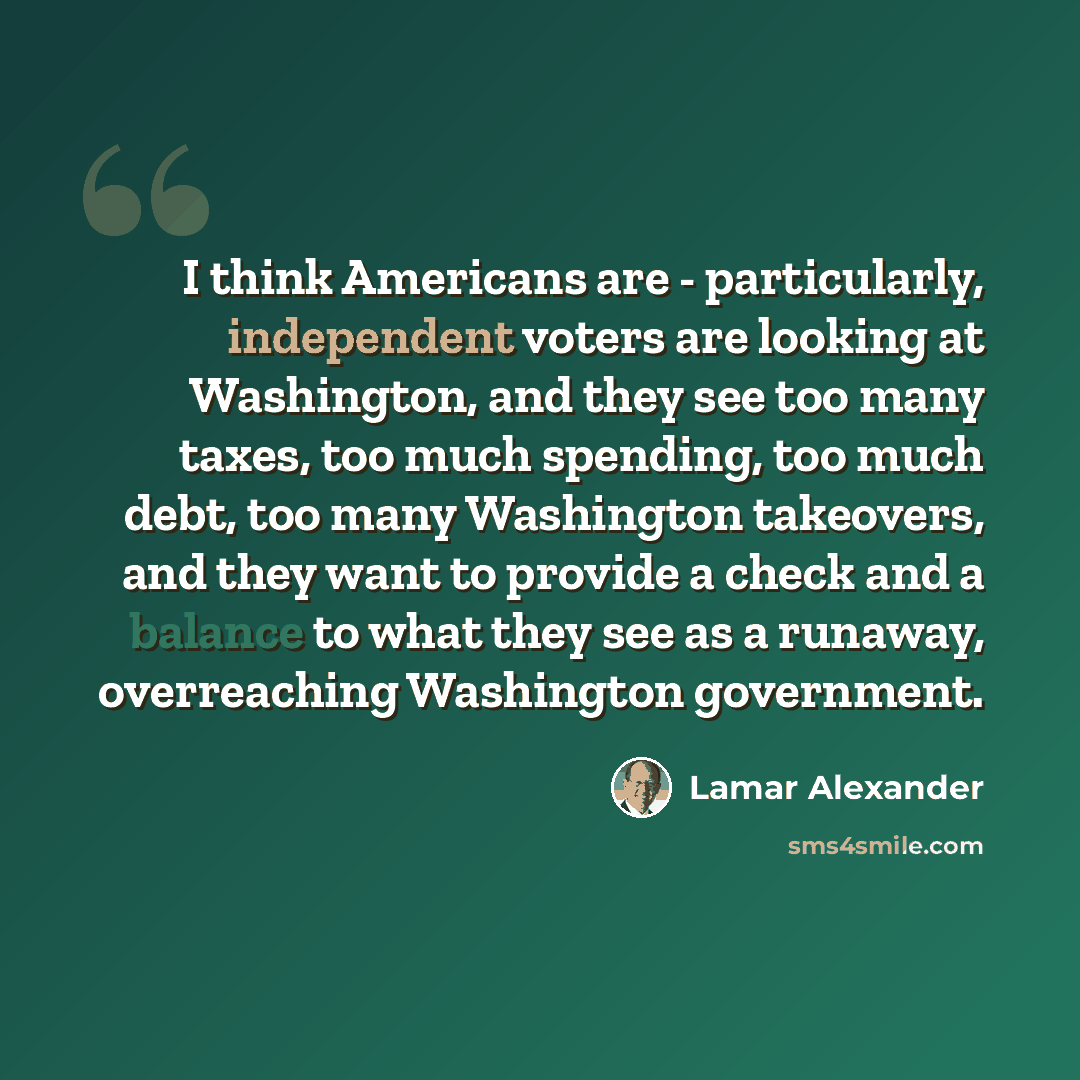 “I think Americans are - particularly, independent voters are looking at Washington, and they see too many taxes, too much spending, too much debt, too many Washington takeovers, and they want to provide a check and a balance to what they see as a runaway, overreaching Washington government.” quote by Lamar Alexander