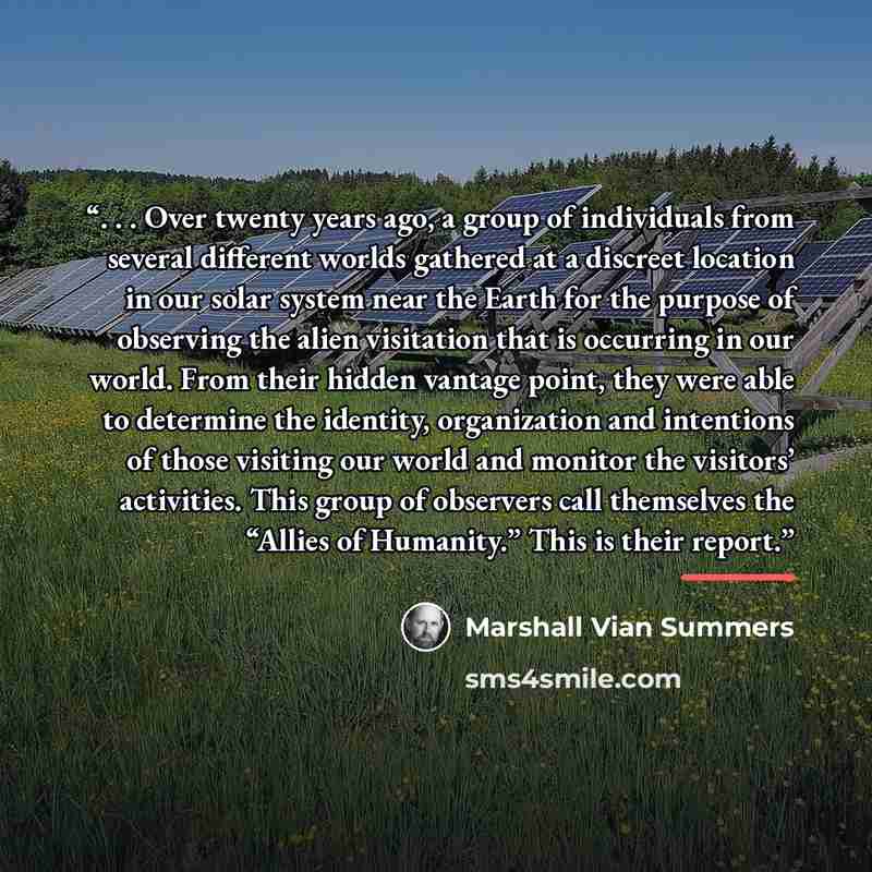 “. . . Over twenty years ago, a group of individuals from several different worlds gathered at a discreet location in our solar system near the Earth for the purpose of observing the alien visitation that is occurring in our world. From their hidden vantage point, they were able to determine the…” quote by Marshall Vian Summers