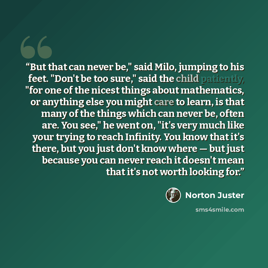 “But that can never be," said Milo, jumping to his feet. "Don't be too sure," said the child patiently, "for one of the nicest things about mathematics, or anything else you might care to learn, is that many of the things which can never be, often are. You see," he went on, "it's very much like…” quote by Norton Juster