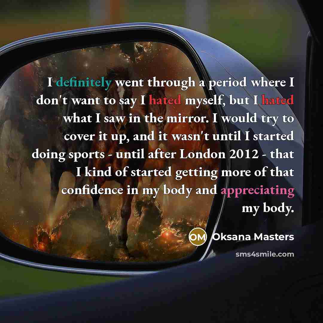 “I definitely went through a period where I don't want to say I hated myself, but I hated what I saw in the mirror. I would try to cover it up, and it wasn't until I started doing sports - until after London 2012 - that I kind of started getting more of that confidence in my body and appreciating…” quote by Oksana Masters