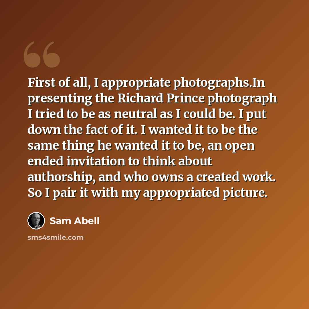 “First of all, I appropriate photographs.In presenting the Richard Prince photograph I tried to be as neutral as I could be. I put down the fact of it. I wanted it to be the same thing he wanted it to be, an open ended invitation to think about authorship, and who owns a created work. So I pair it…” quote by Sam Abell
