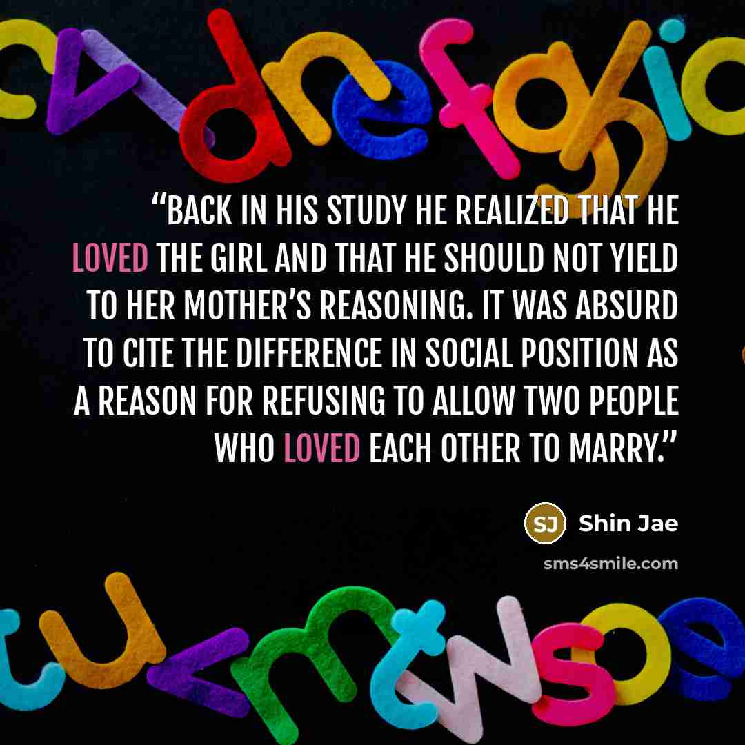 “Back in his study he realized that he loved the girl and that he should not yield to her mother’s reasoning. It was absurd to cite the difference in social position as a reason for refusing to allow two people who loved each other to marry.” quote by Shin Jae