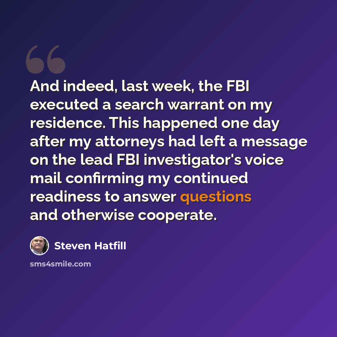 “And indeed, last week, the FBI executed a search warrant on my residence. This happened one day after my attorneys had left a message on the lead FBI investigator's voice mail confirming my continued readiness to answer questions and otherwise cooperate.” quote by Steven Hatfill