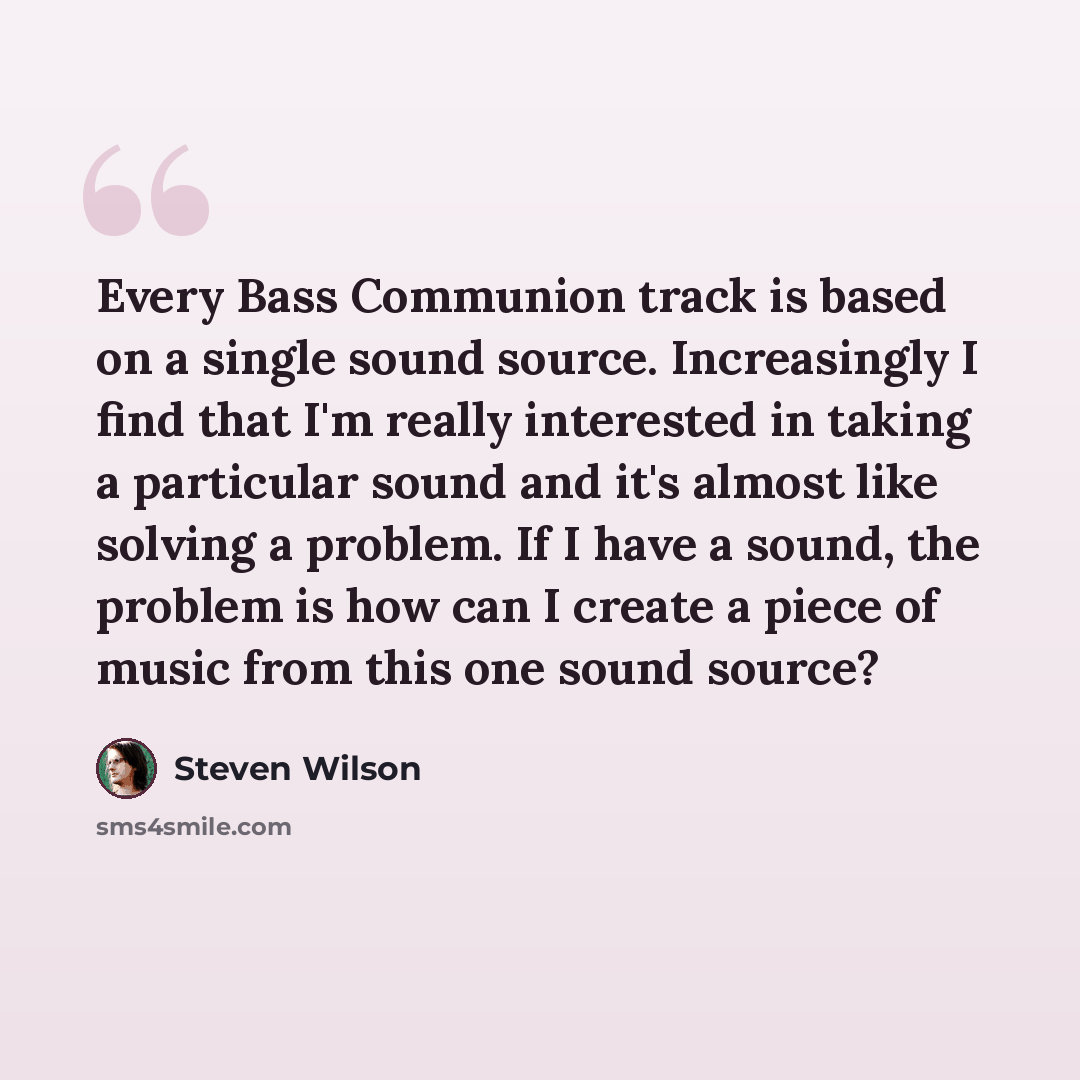 “Every Bass Communion track is based on a single sound source. Increasingly I find that I'm really interested in taking a particular sound and it's almost like solving a problem. If I have a sound, the problem is how can I create a piece of music from this one sound source?” quote by Steven Wilson