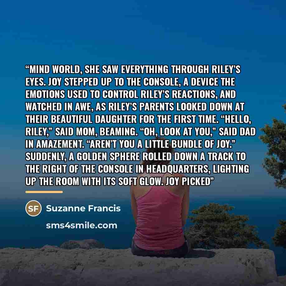 “Mind World, she saw everything through Riley’s eyes. Joy stepped up to the console, a device the Emotions used to control Riley’s reactions, and watched in awe, as Riley’s parents looked down at their beautiful daughter for the first time. “Hello, Riley,” said Mom, beaming. “Oh, look at you,” said…” quote by Suzanne Francis