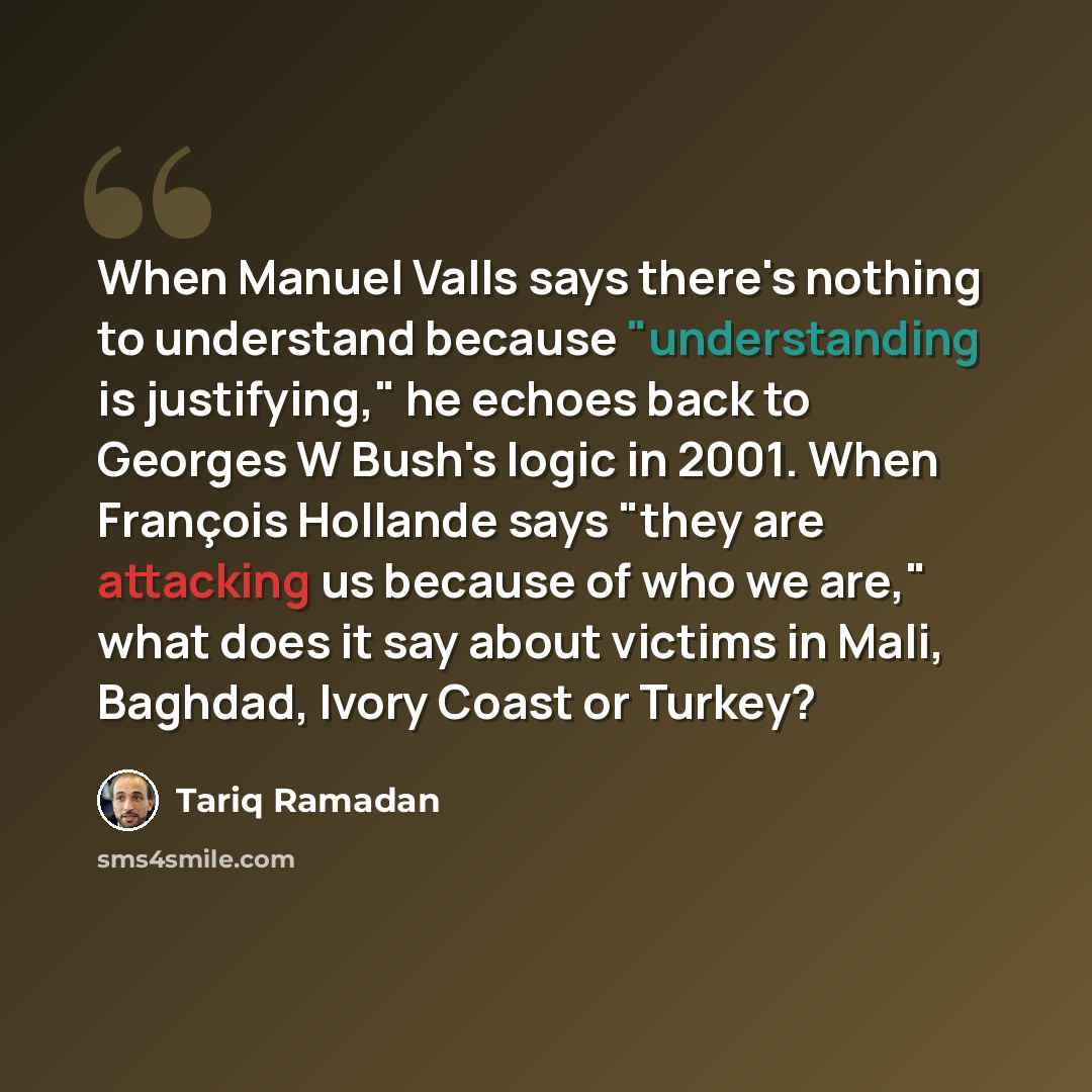 “When Manuel Valls says there's nothing to understand because "understanding is justifying," he echoes back to Georges W Bush's logic in 2001. When François Hollande says "they are attacking us because of who we are," what does it say about victims in Mali, Baghdad, Ivory Coast or Turkey?” quote by Tariq Ramadan