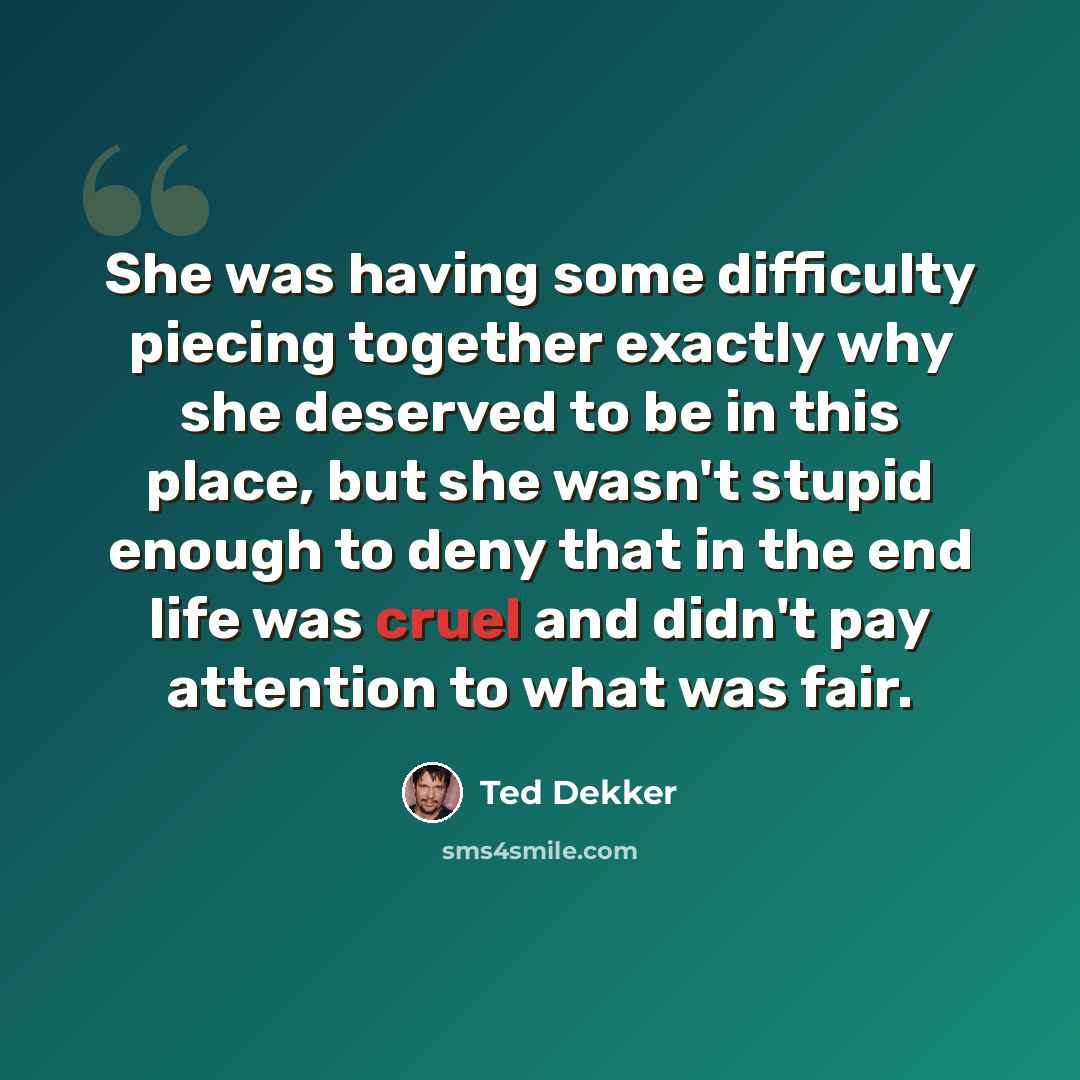 “She was having some difficulty piecing together exactly why she deserved to be in this place, but she wasn't stupid enough to deny that in the end life was cruel and didn't pay attention to what was fair.” quote by Ted Dekker