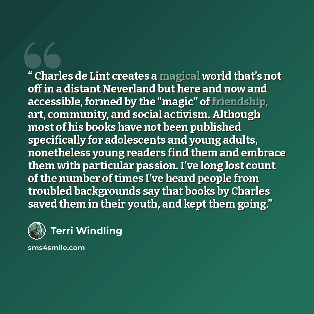 “Charles de Lint creates a magical world that’s not off in a distant Neverland but here and now and accessible, formed by the “magic” of friendship, art, community, and social activism. Although most of his books have not been published specifically for adolescents and young adults, nonetheless…” quote by Terri Windling