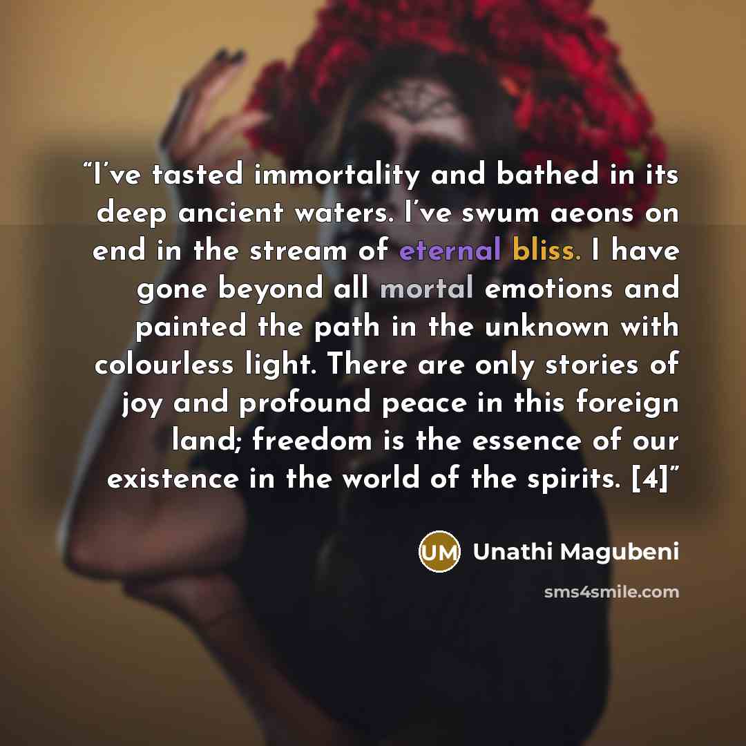 “I’ve tasted immortality and bathed in its deep ancient waters. I’ve swum aeons on end in the stream of eternal bliss. I have gone beyond all mortal emotions and painted the path in the unknown with colourless light. There are only stories of joy and profound peace in this foreign land; freedom is…” quote by Unathi Magubeni