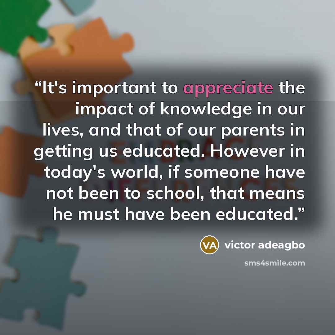 “It's important to appreciate the impact of knowledge in our lives, and that of our parents in getting us educated. However in today's world, if someone have not been to school, that means he must have been educated.” quote by victor adeagbo