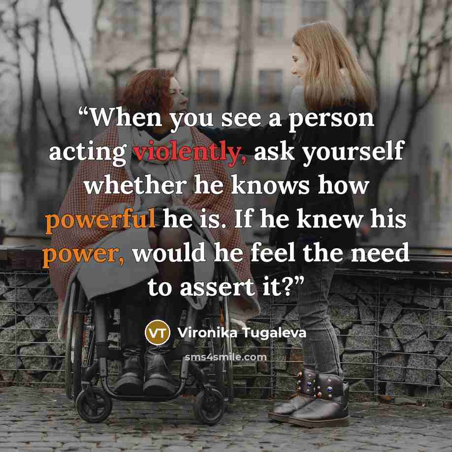 “When you see a person acting violently, ask yourself whether he knows how powerful he is. If he knew his power, would he feel the need to assert it?” quote by Vironika Tugaleva