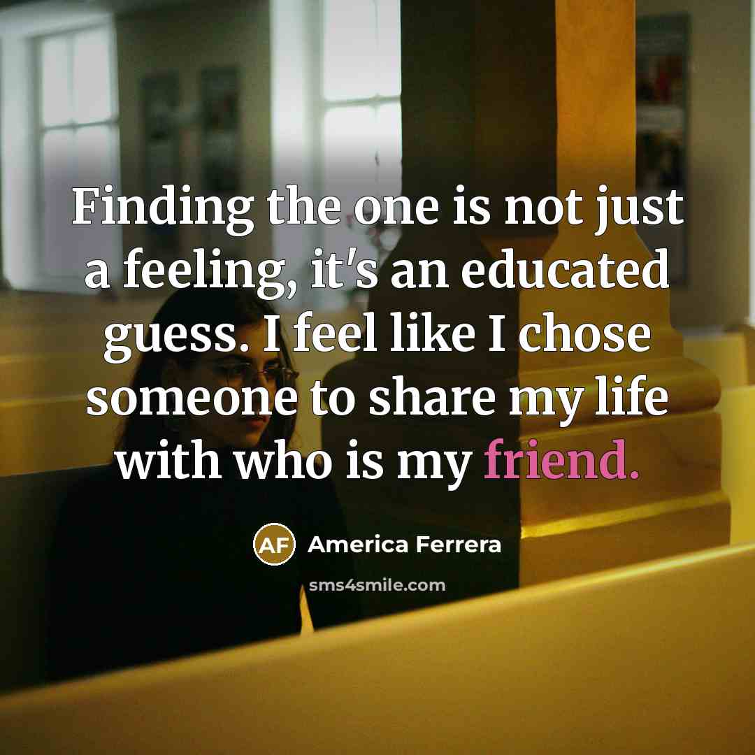 “Finding the one is not just a feeling, it's an educated guess. I feel like I chose someone to share my life with who is my friend.” quote by America Ferrera