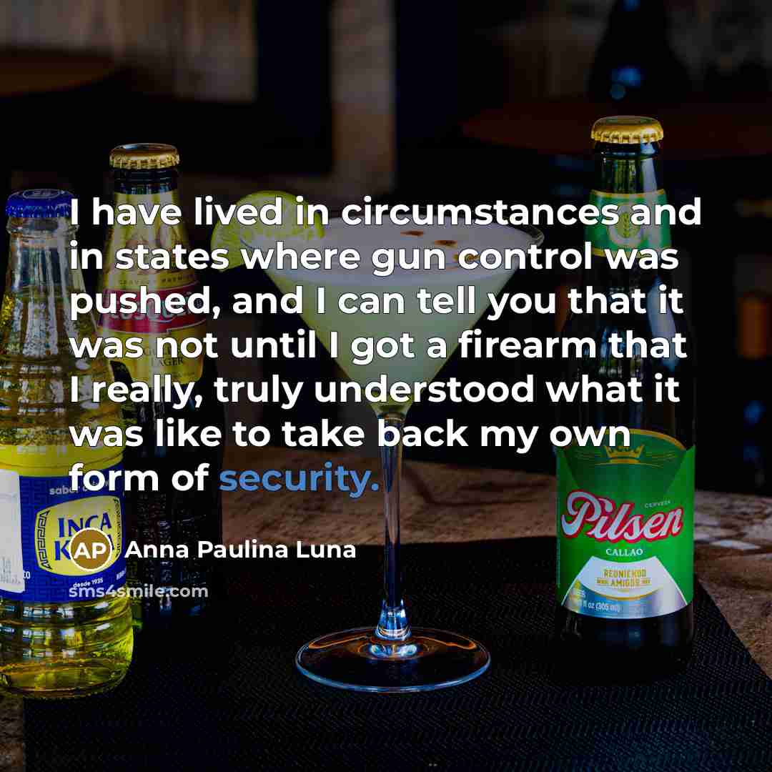 “I have lived in circumstances and in states where gun control was pushed, and I can tell you that it was not until I got a firearm that I really, truly understood what it was like to take back my own form of security.” quote by Anna Paulina Luna