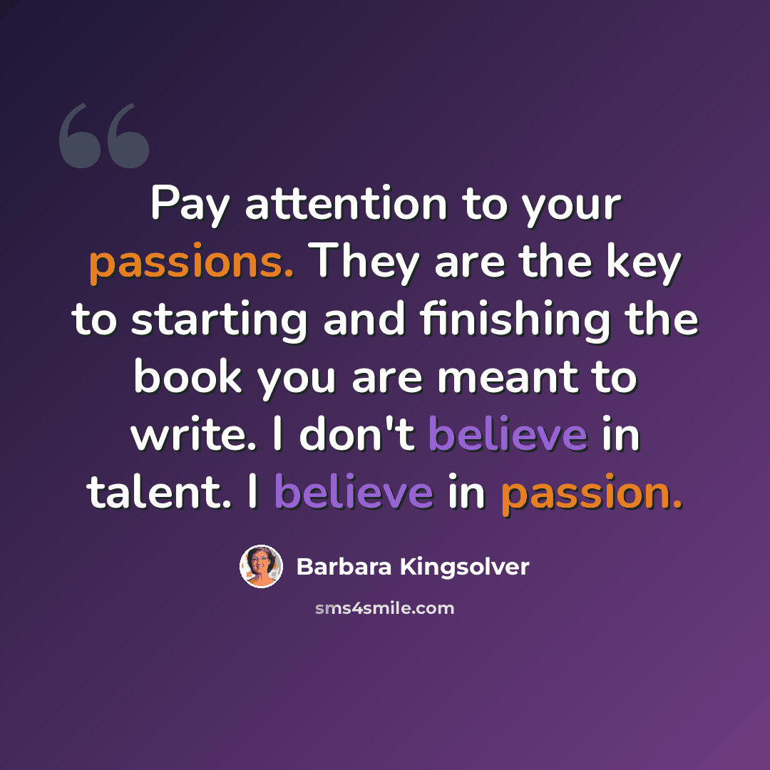 “Pay attention to your passions. They are the key to starting and finishing the book you are meant to write. I don't believe in talent. I believe in passion.” quote by Barbara Kingsolver