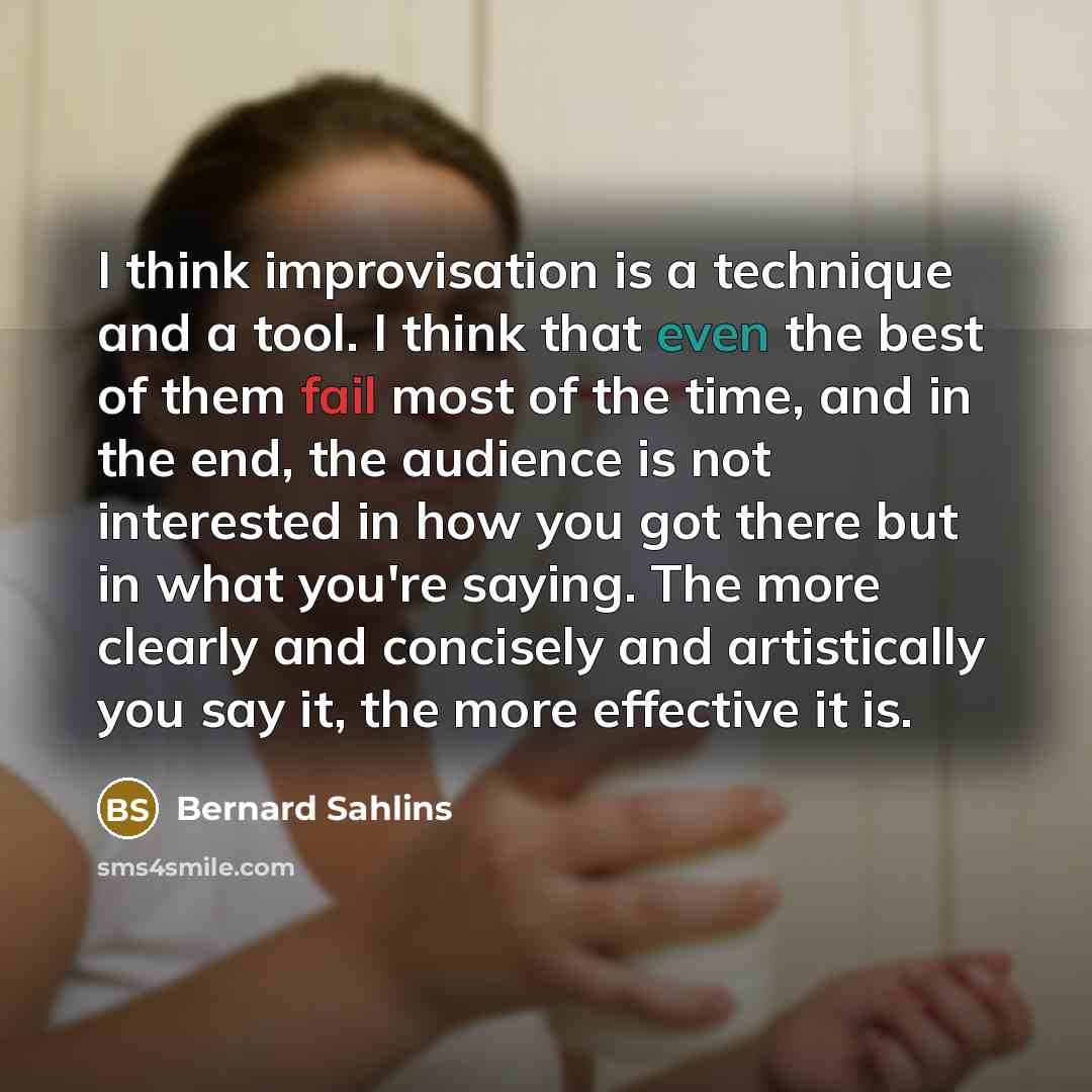 “I think improvisation is a technique and a tool. I think that even the best of them fail most of the time, and in the end, the audience is not interested in how you got there but in what you're saying. The more clearly and concisely and artistically you say it, the more effective it is.” quote by Bernard Sahlins