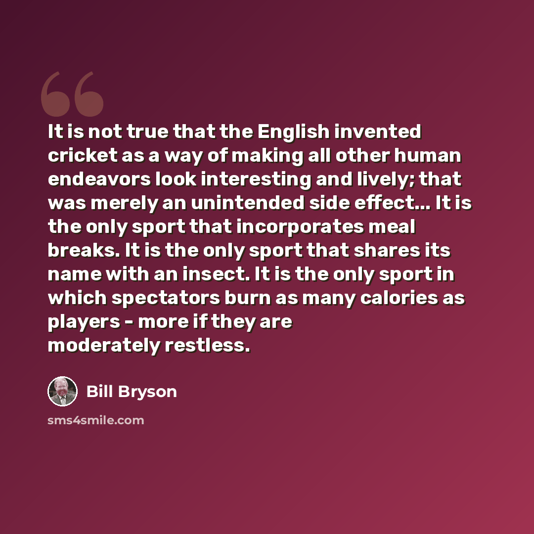 “It is not true that the English invented cricket as a way of making all other human endeavors look interesting and lively; that was merely an unintended side effect... It is the only sport that incorporates meal breaks. It is the only sport that shares its name with an insect. It is the only sport…” quote by Bill Bryson
