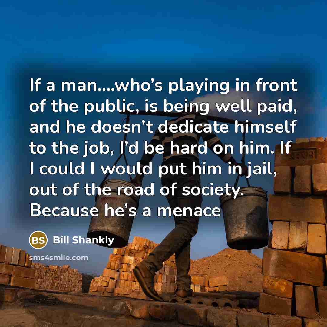 “If a man….who’s playing in front of the public, is being well paid, and he doesn’t dedicate himself to the job, I’d be hard on him. If I could I would put him in jail, out of the road of society. Because he’s a menace” quote by Bill Shankly